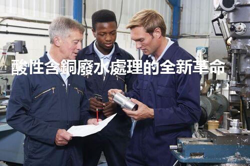 酸性含銅廢水處理的全新革命？